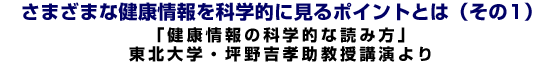 さまざまな健康情報を科学的に見るポイントとは (その1)「健康情報の科学的な読み方」東北大学・坪野吉孝助教授講演より